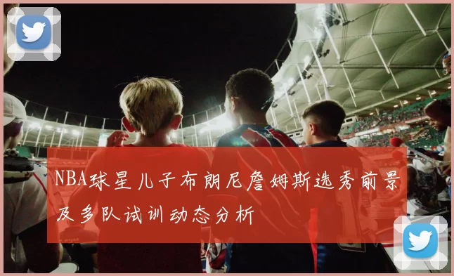 NBA球星儿子布朗尼詹姆斯选秀前景及多队试训动态分析