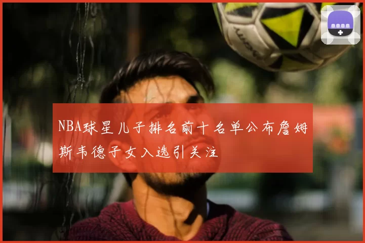 NBA球星儿子排名前十名单公布詹姆斯韦德子女入选引关注