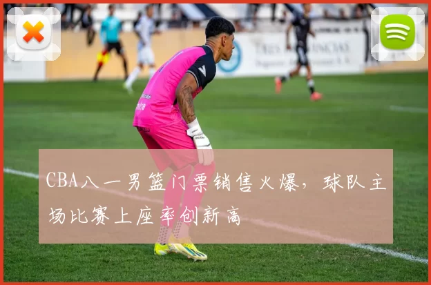 CBA八一男篮门票销售火爆，球队主场比赛上座率创新高