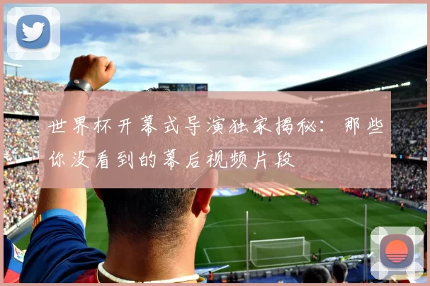 世界杯开幕式导演独家揭秘：那些你没看到的幕后视频片段