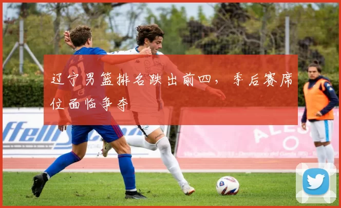 辽宁男篮排名跌出前四，季后赛席位面临争夺