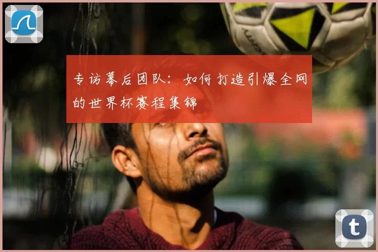 专访幕后团队：如何打造引爆全网的世界杯赛程集锦