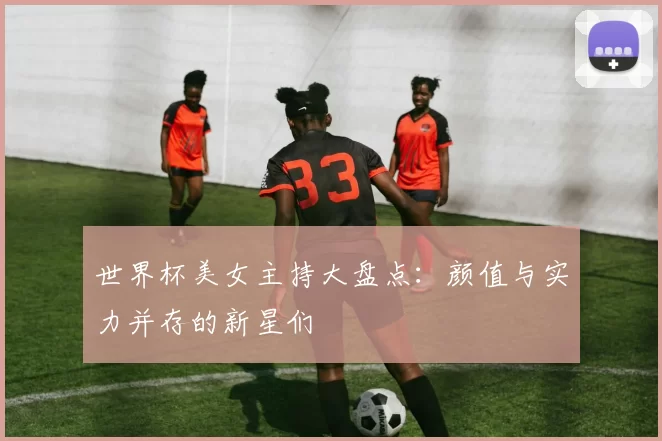 世界杯美女主持大盘点:颜值与实力并存的新星们