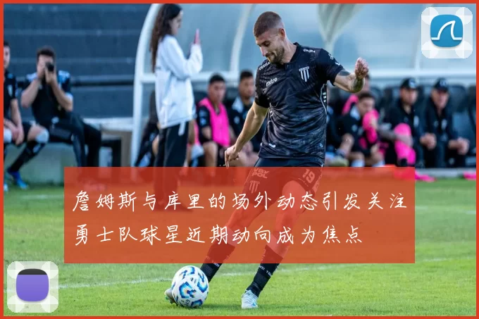 詹姆斯与库里的场外动态引发关注勇士队球星近期动向成为焦点