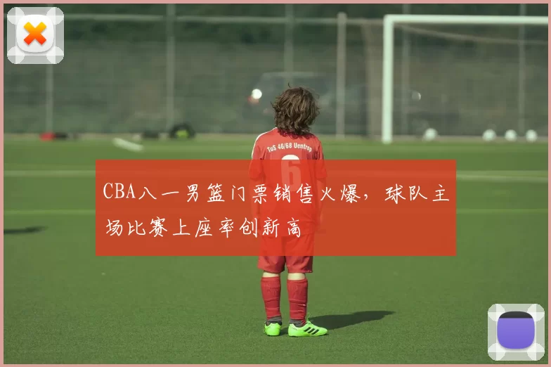 CBA八一男篮门票销售火爆，球队主场比赛上座率创新高