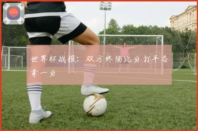 世界杯战报:双方终场比分打平各拿一分
