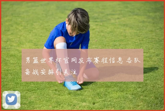 男篮世界杯官网发布赛程信息 各队备战安排引关注