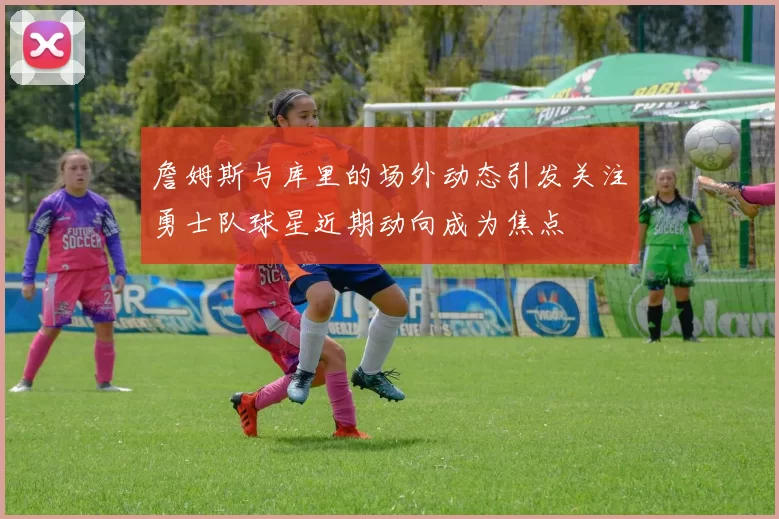 詹姆斯与库里的场外动态引发关注勇士队球星近期动向成为焦点